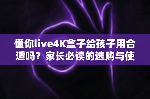 懂你live4K盒子给孩子用合适吗?家长必读的选购与使用全面解析 懂你live4K盒子给孩子用合适吗?家长必读的选购与使用全面解析