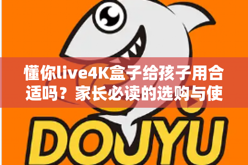 懂你live4K盒子给孩子用合适吗？家长必读的选购与使用全面解析