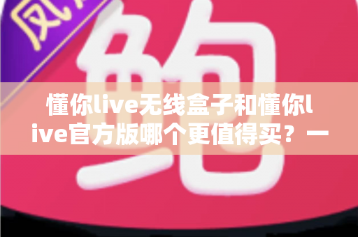 懂你live无线盒子和懂你live官方版哪个更值得买？一篇文章帮你彻底搞懂两者区别与选购思路