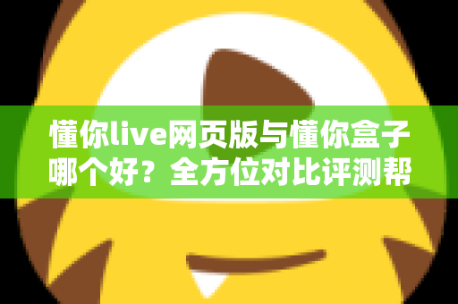 懂你live网页版与懂你盒子哪个好？全方位对比评测帮你选对不选贵