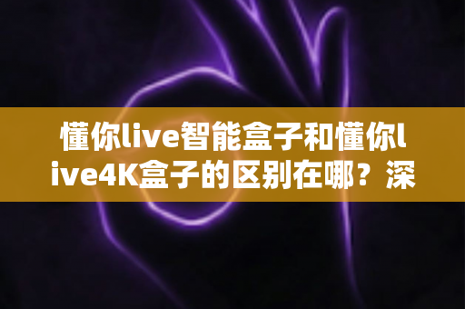 懂你live智能盒子和懂你live4K盒子的区别在哪？深度解析两款电视盒子的核心差异与选购指南