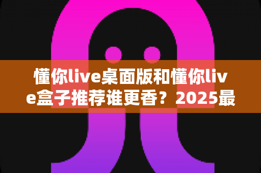 懂你live桌面版和懂你live盒子推荐谁更香?2025最全深度对比评测,看完不花冤枉钱 懂你live桌面版和懂你live盒子推荐谁更香?2025最全深度对比评测,看完不花冤枉钱