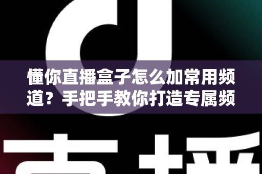 懂你直播盒子怎么加常用频道?手把手教你打造专属频道列表的完整攻略 懂你直播盒子怎么加常用频道?手把手教你打造专属频道列表的完整攻略