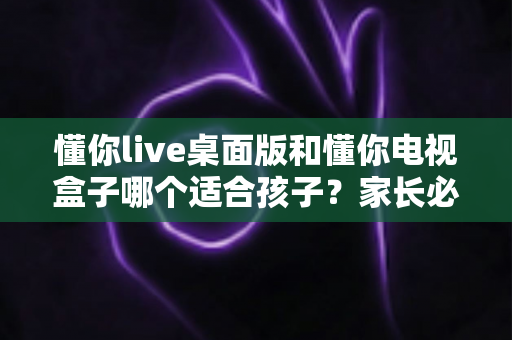懂你live桌面版和懂你电视盒子哪个适合孩子?家长必看的深度对比与选购指南 懂你live桌面版和懂你电视盒子哪个适合孩子?家长必看的深度对比与选购指南