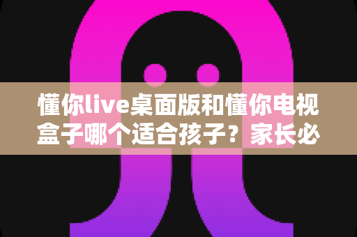 懂你live桌面版和懂你电视盒子哪个适合孩子?家长必看的深度对比与选购指南 懂你live桌面版和懂你电视盒子哪个适合孩子?家长必看的深度对比与选购指南