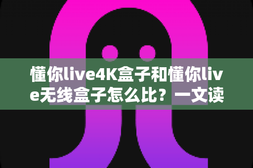 懂你live4K盒子和懂你live无线盒子怎么比?一文读懂两大热门电视盒子的区别与选购攻略 懂你live4K盒子和懂你live无线盒子怎么比?一文读懂两大热门电视盒子的区别与选购攻略