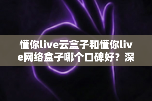 懂你live云盒子和懂你live网络盒子哪个口碑好？深度对比解析助你选对家庭影音神器