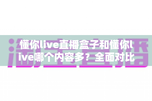 懂你live直播盒子和懂你live哪个内容多?全面对比帮你选对版本 懂你live直播盒子和懂你live哪个内容多?全面对比帮你选对版本