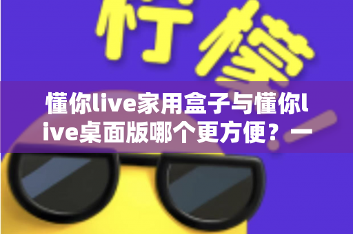 懂你live家用盒子与懂你live桌面版哪个更方便？一篇文章帮你选对设备