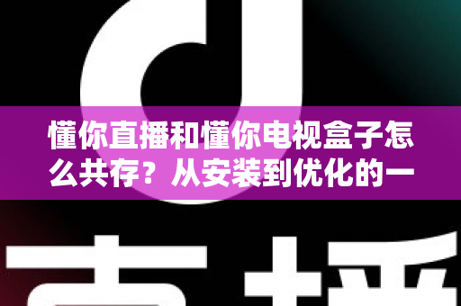 懂你直播和懂你电视盒子怎么共存？从安装到优化的一站式实用指南