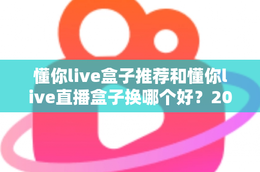 懂你live盒子推荐和懂你live直播盒子换哪个好？2025最新选购与替换全攻略