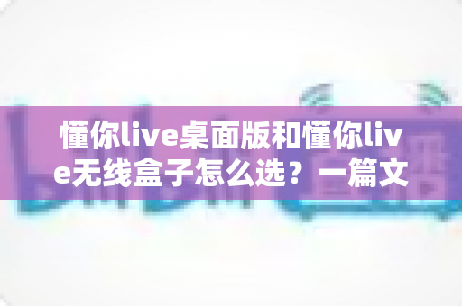 懂你live桌面版和懂你live无线盒子怎么选？一篇文章帮你理清选购思路、少花冤枉钱