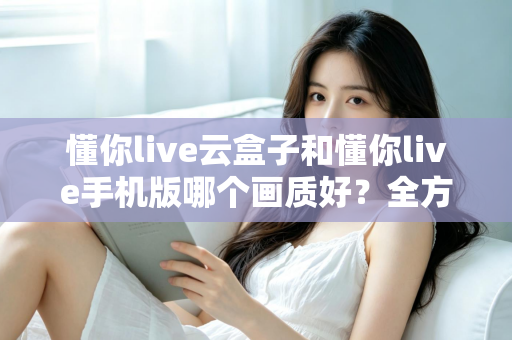 懂你live云盒子和懂你live手机版哪个画质好？全方位画质对比解析帮你选对观影方式