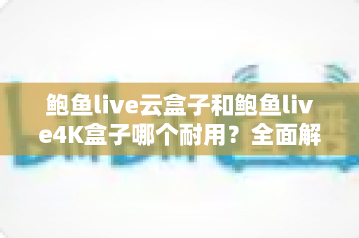 鲍鱼live云盒子和鲍鱼live4K盒子哪个耐用?全面解析两款电视盒子的寿命差异与选购攻略 鲍鱼live云盒子和鲍鱼live4K盒子哪个耐用?全面解析两款电视盒子的寿命差异与选购攻略