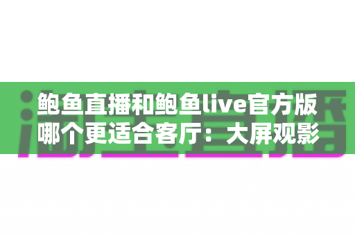 鲍鱼直播和鲍鱼live官方版哪个更适合客厅:大屏观影与家庭共享场景深度评测指南 鲍鱼直播和鲍鱼live官方版哪个更适合客厅:大屏观影与家庭共享场景深度评测指南