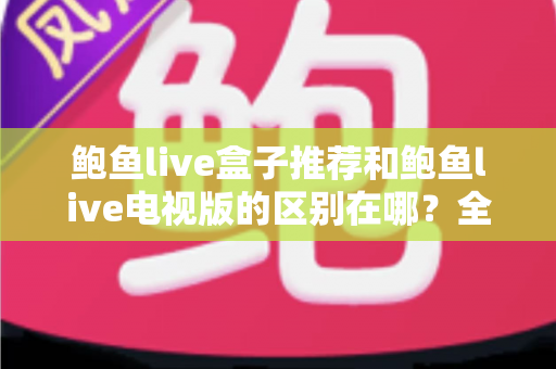 鲍鱼live盒子推荐和鲍鱼live电视版的区别在哪?全面解析两大版本的差异与选择指南 鲍鱼live盒子推荐和鲍鱼live电视版的区别在哪?全面解析两大版本的差异与选择指南