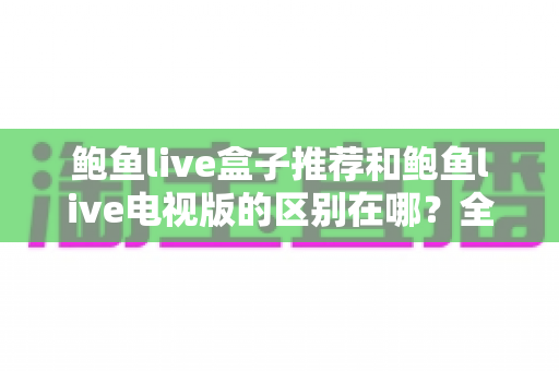 鲍鱼live盒子推荐和鲍鱼live电视版的区别在哪？全面解析两大版本的差异与选择指南