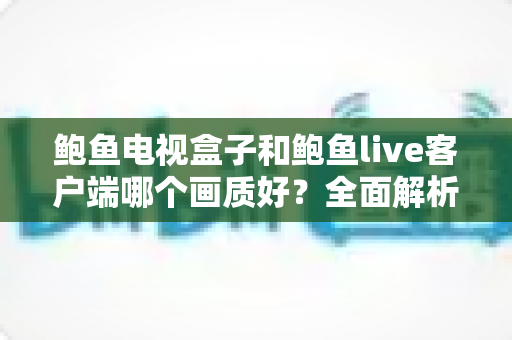 鲍鱼电视盒子和鲍鱼live客户端哪个画质好?全面解析两者画质差异与实用选择指南 鲍鱼电视盒子和鲍鱼live客户端哪个画质好?全面解析两者画质差异与实用选择指南