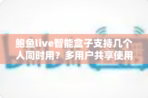 鲍鱼live智能盒子支持几个人同时用?多用户共享使用全攻略详解 鲍鱼live智能盒子支持几个人同时用?多用户共享使用全攻略详解