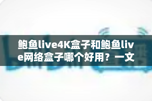 鲍鱼live4K盒子和鲍鱼live网络盒子哪个好用？一文看懂两款盒子的真实差异与选购指南