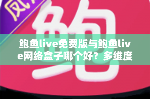 鲍鱼live免费版与鲍鱼live网络盒子哪个好？多维度深度对比助你做出明智选择