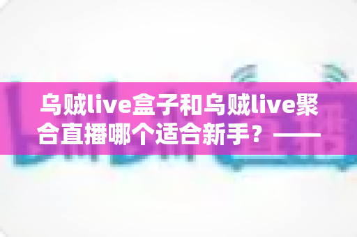 乌贼live盒子和乌贼live聚合直播哪个适合新手？——新手主播入门选型全攻略