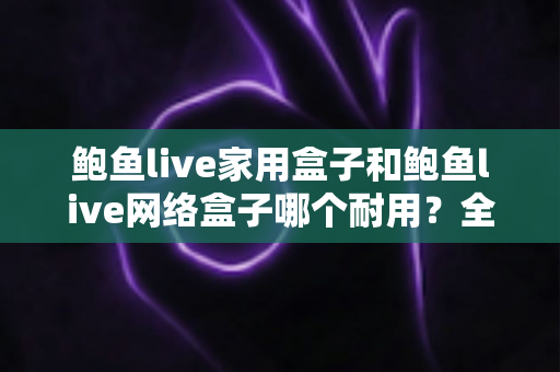 鲍鱼live家用盒子和鲍鱼live网络盒子哪个耐用？全面解析与实用选购指南