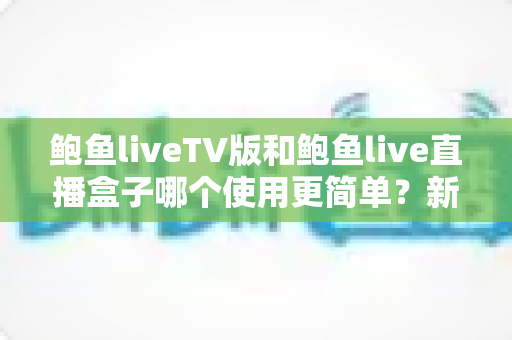 鲍鱼liveTV版和鲍鱼live直播盒子哪个使用更简单？新手必看的保姆级对比指南