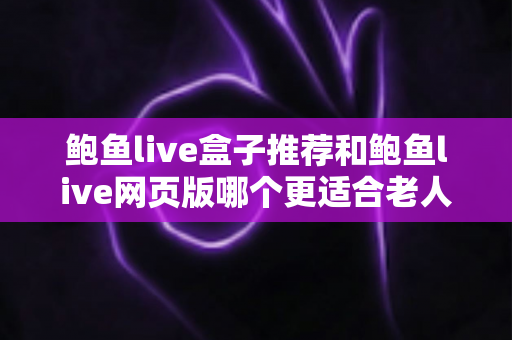 鲍鱼live盒子推荐和鲍鱼live网页版哪个更适合老人用？一文读懂两者差异，为长辈选出最省心的观看方案