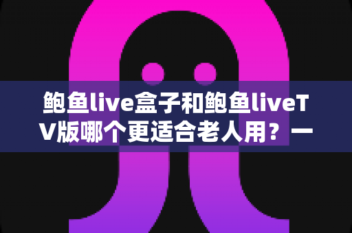 鲍鱼live盒子和鲍鱼liveTV版哪个更适合老人用？一份让长辈轻松看电视的实用指南