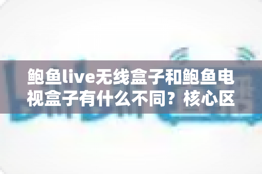 鲍鱼live无线盒子和鲍鱼电视盒子有什么不同？核心区别、使用场景与选购指南全解析