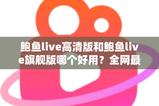 鲍鱼live高清版和鲍鱼live旗舰版哪个好用？全网最全深度对比测评，帮你一次选对最适合的版本