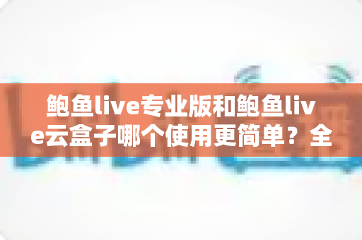 鲍鱼live专业版和鲍鱼live云盒子哪个使用更简单？全方位使用体验深度对比指南
