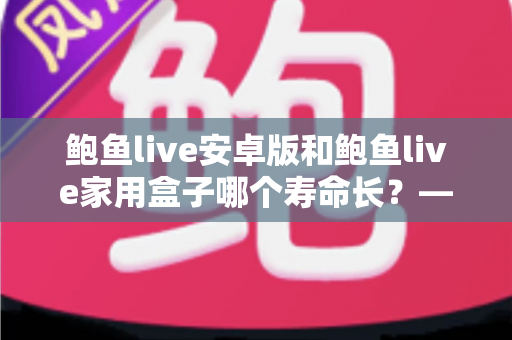 鲍鱼live安卓版和鲍鱼live家用盒子哪个寿命长?——使用寿命深度对比与延长设备寿命全攻略 鲍鱼live安卓版和鲍鱼live家用盒子哪个寿命长?——使用寿命深度对比与延长设备寿命全攻略