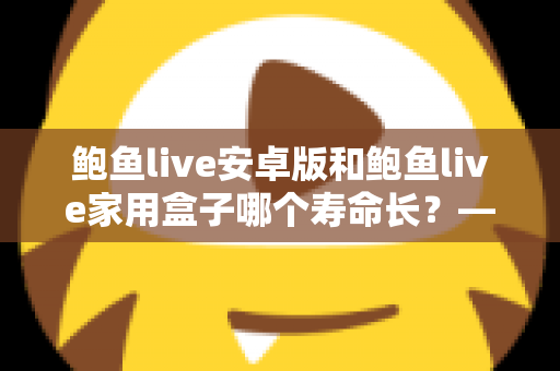 鲍鱼live安卓版和鲍鱼live家用盒子哪个寿命长?——使用寿命深度对比与延长设备寿命全攻略 鲍鱼live安卓版和鲍鱼live家用盒子哪个寿命长?——使用寿命深度对比与延长设备寿命全攻略