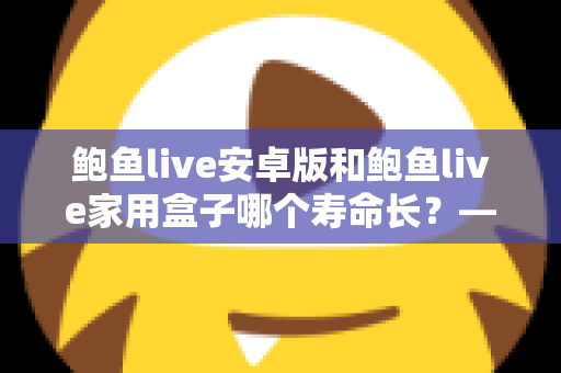 鲍鱼live安卓版和鲍鱼live家用盒子哪个寿命长？——使用寿命深度对比与延长设备寿命全攻略