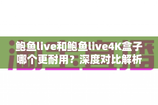 鲍鱼live和鲍鱼live4K盒子哪个更耐用？深度对比解析与耐用性选购指南