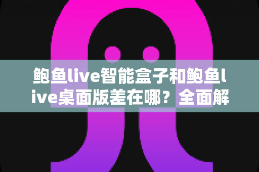 鲍鱼live智能盒子和鲍鱼live桌面版差在哪?全面解析两大版本的核心差异与选择指南 鲍鱼live智能盒子和鲍鱼live桌面版差在哪?全面解析两大版本的核心差异与选择指南