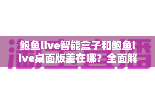 鲍鱼live智能盒子和鲍鱼live桌面版差在哪？全面解析两大版本的核心差异与选择指南