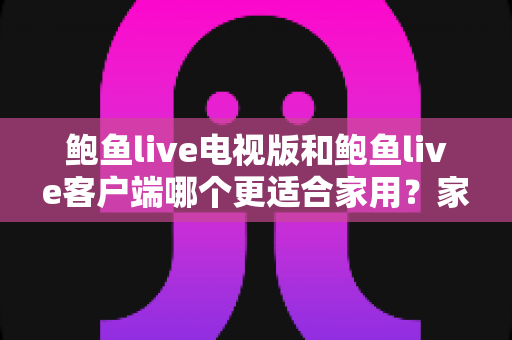 鲍鱼live电视版和鲍鱼live客户端哪个更适合家用?家庭观看需求全面对比与实用选择指南 鲍鱼live电视版和鲍鱼live客户端哪个更适合家用?家庭观看需求全面对比与实用选择指南