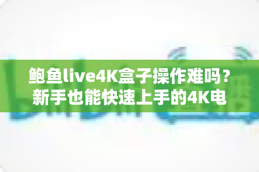 鲍鱼live4K盒子操作难吗?新手也能快速上手的4K电视盒子完全使用指南 鲍鱼live4K盒子操作难吗?新手也能快速上手的4K电视盒子完全使用指南