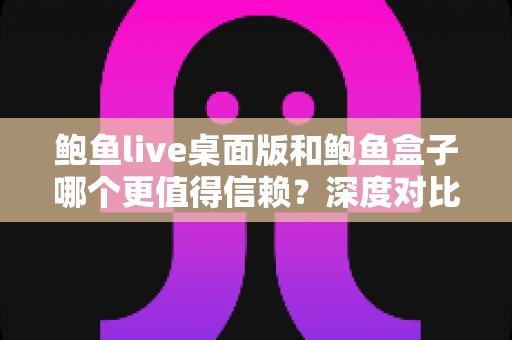 鲍鱼live桌面版和鲍鱼盒子哪个更值得信赖?深度对比分析与安全使用全指南 鲍鱼live桌面版和鲍鱼盒子哪个更值得信赖?深度对比分析与安全使用全指南