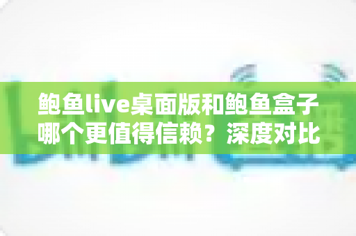 鲍鱼live桌面版和鲍鱼盒子哪个更值得信赖?深度对比分析与安全使用全指南 鲍鱼live桌面版和鲍鱼盒子哪个更值得信赖?深度对比分析与安全使用全指南
