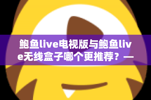 鲍鱼live电视版与鲍鱼live无线盒子哪个更推荐?——深度对比解析与家庭选购指南 鲍鱼live电视版与鲍鱼live无线盒子哪个更推荐?——深度对比解析与家庭选购指南