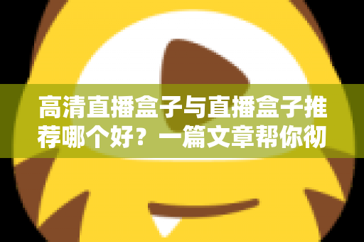 高清直播盒子与直播盒子推荐哪个好？一篇文章帮你彻底搞懂选购门道