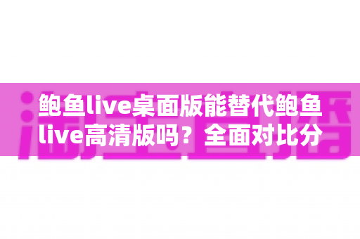 鲍鱼live桌面版能替代鲍鱼live高清版吗？全面对比分析帮你做出最佳选择