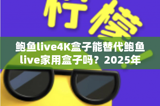 鲍鱼live4K盒子能替代鲍鱼live家用盒子吗？2025年深度对比分析与选购避坑指南