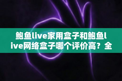 鲍鱼live家用盒子和鲍鱼live网络盒子哪个评价高?全方位深度对比评测,帮你选对不花冤枉钱 鲍鱼live家用盒子和鲍鱼live网络盒子哪个评价高?全方位深度对比评测,帮你选对不花冤枉钱