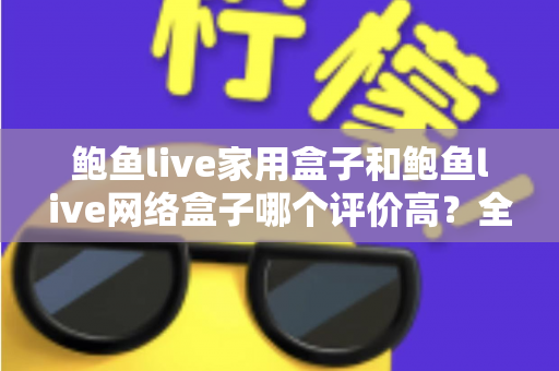 鲍鱼live家用盒子和鲍鱼live网络盒子哪个评价高？全方位深度对比评测，帮你选对不花冤枉钱
