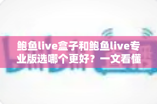 鲍鱼live盒子和鲍鱼live专业版选哪个更好？一文看懂差异，选对不踩坑